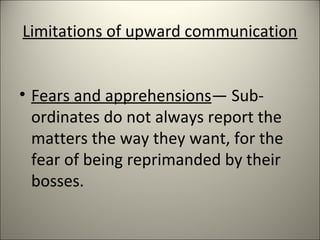 Limitations of upward communication
• Fears and apprehensions— Sub-
ordinates do not always report the
matters the way they want, for the
fear of being reprimanded by their
bosses.
 