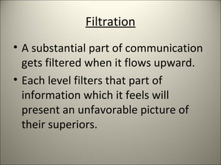 Filtration
• A substantial part of communication
gets filtered when it flows upward.
• Each level filters that part of
information which it feels will
present an unfavorable picture of
their superiors.
 