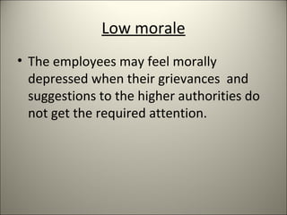 Low morale
• The employees may feel morally
depressed when their grievances and
suggestions to the higher authorities do
not get the required attention.
 