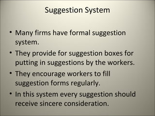 Suggestion System
• Many firms have formal suggestion
system.
• They provide for suggestion boxes for
putting in suggestions by the workers.
• They encourage workers to fill
suggestion forms regularly.
• In this system every suggestion should
receive sincere consideration.
 