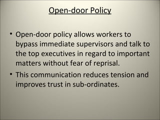 Open-door Policy
• Open-door policy allows workers to
bypass immediate supervisors and talk to
the top executives in regard to important
matters without fear of reprisal.
• This communication reduces tension and
improves trust in sub-ordinates.
 