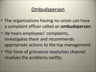 Ombudsperson
• The organizations having no union can have
a complaint officer called an ombudsperson.
• He hears employees’ complaints,
investigates them and recommends
appropriate actions to the top management.
• This form of grievance resolution channel
resolves the problems swiftly.
 