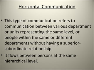 Horizontal Communication
• This type of communication refers to
communication between various department
or units representing the same level, or
people within the same or different
departments without having a superior-
subordinate relationship.
• It flows between persons at the same
hierarchical level.
 