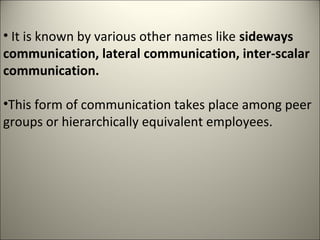 • It is known by various other names like sideways
communication, lateral communication, inter-scalar
communication.
•This form of communication takes place among peer
groups or hierarchically equivalent employees.
 