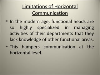 Limitations of Horizontal
Communication
• In the modern age, functional heads are
so highly specialized in managing
activities of their departments that they
lack knowledge of other functional areas.
• This hampers communication at the
horizontal level.
 