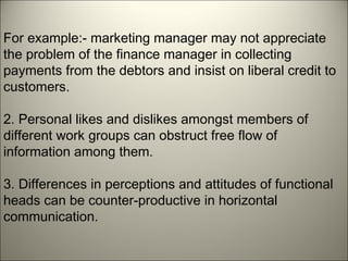 For example:- marketing manager may not appreciate
the problem of the finance manager in collecting
payments from the debtors and insist on liberal credit to
customers.
2. Personal likes and dislikes amongst members of
different work groups can obstruct free flow of
information among them.
3. Differences in perceptions and attitudes of functional
heads can be counter-productive in horizontal
communication.
 