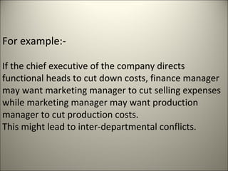 For example:-
If the chief executive of the company directs
functional heads to cut down costs, finance manager
may want marketing manager to cut selling expenses
while marketing manager may want production
manager to cut production costs.
This might lead to inter-departmental conflicts.
 