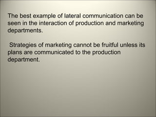 The best example of lateral communication can be
seen in the interaction of production and marketing
departments.
Strategies of marketing cannot be fruitful unless its
plans are communicated to the production
department.
 