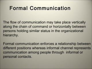 Formal Communication
The flow of communication may take place vertically
along the chain of command or horizontally between
persons holding similar status in the organizational
hierarchy.
Formal communication enforces a relationship between
different positions whereas informal channel represents
communication among people through informal or
personal contacts.
 