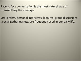 Face to face conversation is the most natural way of
transmitting the message.
Oral orders, personal interviews, lectures, group discussions
, social gatherings etc. are frequently used in our daily life.
 