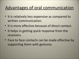 Advantages of oral communication
• It is relatively less expensive as compared to
written communication.
• It is more effective because of direct contact.
• It helps in getting quick response from the
receivers.
• Face to face contacts can be made effective by
supporting them with gestures.
 