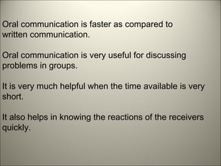 Oral communication is faster as compared to
written communication.
Oral communication is very useful for discussing
problems in groups.
It is very much helpful when the time available is very
short.
It also helps in knowing the reactions of the receivers
quickly.
 