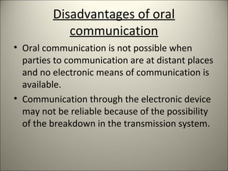 Disadvantages of oral
communication
• Oral communication is not possible when
parties to communication are at distant places
and no electronic means of communication is
available.
• Communication through the electronic device
may not be reliable because of the possibility
of the breakdown in the transmission system.
 
