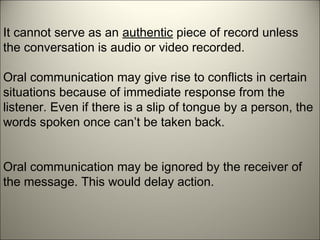 It cannot serve as an authentic piece of record unless
the conversation is audio or video recorded.
Oral communication may give rise to conflicts in certain
situations because of immediate response from the
listener. Even if there is a slip of tongue by a person, the
words spoken once can’t be taken back.
Oral communication may be ignored by the receiver of
the message. This would delay action.
 