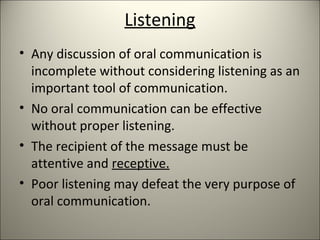 Listening
• Any discussion of oral communication is
incomplete without considering listening as an
important tool of communication.
• No oral communication can be effective
without proper listening.
• The recipient of the message must be
attentive and receptive.
• Poor listening may defeat the very purpose of
oral communication.
 