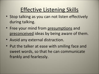 Effective Listening Skills
• Stop talking as you can not listen effectively
during talking.
• Free your mind from presumptions and
preconceived ideas by being aware of them.
• Avoid any external distraction.
• Put the talker at ease with smiling face and
sweet words, so that he can communicate
frankly and fearlessly.
 