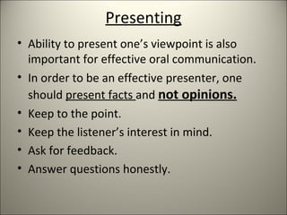 Presenting
• Ability to present one’s viewpoint is also
important for effective oral communication.
• In order to be an effective presenter, one
should present facts and not opinions.
• Keep to the point.
• Keep the listener’s interest in mind.
• Ask for feedback.
• Answer questions honestly.
 