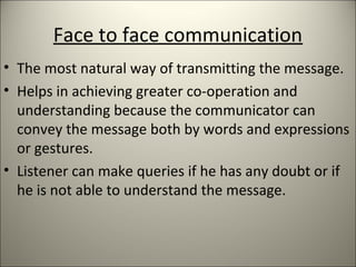 Face to face communication
• The most natural way of transmitting the message.
• Helps in achieving greater co-operation and
understanding because the communicator can
convey the message both by words and expressions
or gestures.
• Listener can make queries if he has any doubt or if
he is not able to understand the message.
 