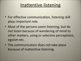 Inattentive listening
• For effective communication, listening skill
plays important role.
• Most of the persons seem listening, but do
not listen because of wandering of mind to
other matters, using or selective perceptions,
egoism etc.
• The communication does not take place
because of inattentive listening.
 