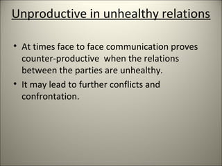 Unproductive in unhealthy relations
• At times face to face communication proves
counter-productive when the relations
between the parties are unhealthy.
• It may lead to further conflicts and
confrontation.
 