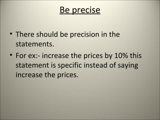 Be precise
• There should be precision in the
statements.
• For ex:- increase the prices by 10% this
statement is specific instead of saying
increase the prices.
 
