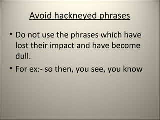 Avoid hackneyed phrases
• Do not use the phrases which have
lost their impact and have become
dull.
• For ex:- so then, you see, you know
 
