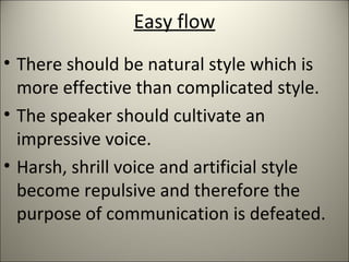 Easy flow
• There should be natural style which is
more effective than complicated style.
• The speaker should cultivate an
impressive voice.
• Harsh, shrill voice and artificial style
become repulsive and therefore the
purpose of communication is defeated.
 