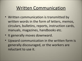 Written Communication
• Written communication is transmitted by
written words in the form of letters, memos,
circulars, bulletins, reports, instruction cards,
manuals, magazines, handbooks etc.
• It generally moves downward.
• Upward communication in the written form is
generally discouraged, or the workers are
reluctant to use it.
 