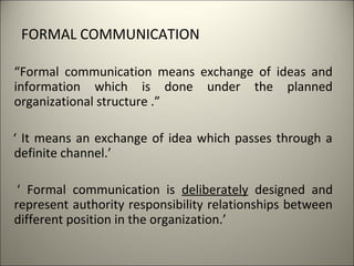FORMAL COMMUNICATION
“Formal communication means exchange of ideas and
information which is done under the planned
organizational structure .”
‘ It means an exchange of idea which passes through a
definite channel.’
‘ Formal communication is deliberately designed and
represent authority responsibility relationships between
different position in the organization.’
 