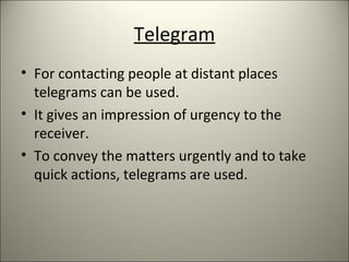 Telegram
• For contacting people at distant places
telegrams can be used.
• It gives an impression of urgency to the
receiver.
• To convey the matters urgently and to take
quick actions, telegrams are used.
 