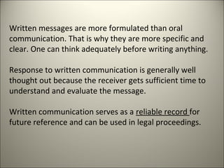 Written messages are more formulated than oral
communication. That is why they are more specific and
clear. One can think adequately before writing anything.
Response to written communication is generally well
thought out because the receiver gets sufficient time to
understand and evaluate the message.
Written communication serves as a reliable record for
future reference and can be used in legal proceedings.
 