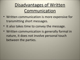 Disadvantages of Written
Communication
• Written communication is more expensive for
transmitting short messages.
• It also takes time to convey the message.
• Written communication is generally formal in
nature, it does not involve personal touch
between the parties.
 