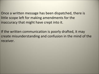 Once a written message has been dispatched, there is
little scope left for making amendments for the
inaccuracy that might have crept into it.
If the written communication is poorly drafted, it may
create misunderstanding and confusion in the mind of the
receiver.
 