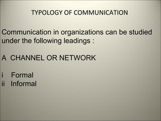 TYPOLOGY OF COMMUNICATION
Communication in organizations can be studied
under the following leadings :
A CHANNEL OR NETWORK
i Formal
ii Informal
 