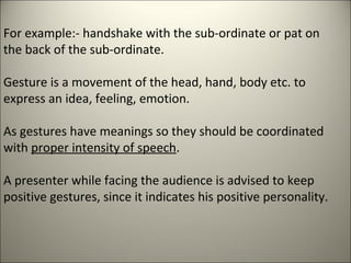 For example:- handshake with the sub-ordinate or pat on
the back of the sub-ordinate.
Gesture is a movement of the head, hand, body etc. to
express an idea, feeling, emotion.
As gestures have meanings so they should be coordinated
with proper intensity of speech.
A presenter while facing the audience is advised to keep
positive gestures, since it indicates his positive personality.
 