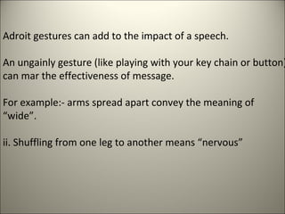 Adroit gestures can add to the impact of a speech.
An ungainly gesture (like playing with your key chain or button)
can mar the effectiveness of message.
For example:- arms spread apart convey the meaning of
“wide”.
ii. Shuffling from one leg to another means “nervous”
 