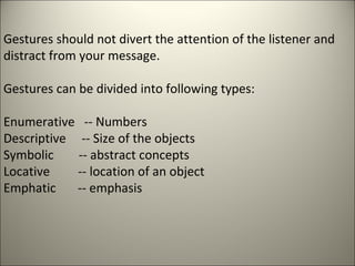Gestures should not divert the attention of the listener and
distract from your message.
Gestures can be divided into following types:
Enumerative -- Numbers
Descriptive -- Size of the objects
Symbolic -- abstract concepts
Locative -- location of an object
Emphatic -- emphasis
 