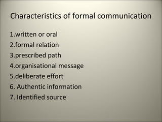 Characteristics of formal communication
1.written or oral
2.formal relation
3.prescribed path
4.organisational message
5.deliberate effort
6. Authentic information
7. Identified source
 