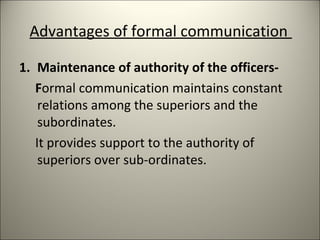Advantages of formal communication
1. Maintenance of authority of the officers-
Formal communication maintains constant
relations among the superiors and the
subordinates.
It provides support to the authority of
superiors over sub-ordinates.
 