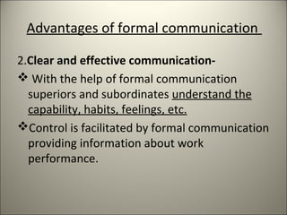 Advantages of formal communication
2.Clear and effective communication-
 With the help of formal communication
superiors and subordinates understand the
capability, habits, feelings, etc.
Control is facilitated by formal communication
providing information about work
performance.
 