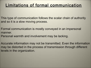 This type of communication follows the scalar chain of authority
and so it is a slow moving process.
Formal communication is mostly conveyed in an impersonal
manner.
Personal warmth and involvement may be lacking.
Accurate information may not be transmitted. Even the information
may be distorted in the process of transmission through different
levels in the organization.
Limitations of formal communication
 