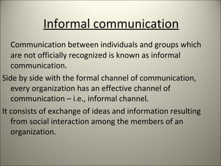 Informal communication
Communication between individuals and groups which
are not officially recognized is known as informal
communication.
Side by side with the formal channel of communication,
every organization has an effective channel of
communication – i.e., informal channel.
It consists of exchange of ideas and information resulting
from social interaction among the members of an
organization.
 