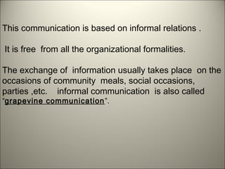 This communication is based on informal relations .
It is free from all the organizational formalities.
The exchange of information usually takes place on the
occasions of community meals, social occasions,
parties ,etc. informal communication is also called
“grapevine communication”.
 