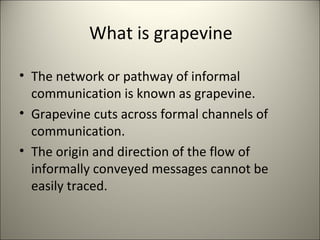 What is grapevine
• The network or pathway of informal
communication is known as grapevine.
• Grapevine cuts across formal channels of
communication.
• The origin and direction of the flow of
informally conveyed messages cannot be
easily traced.
 