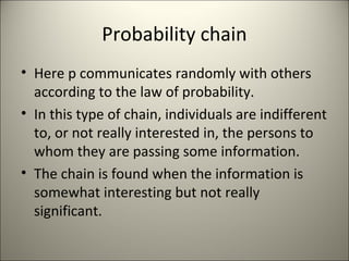 Probability chain
• Here p communicates randomly with others
according to the law of probability.
• In this type of chain, individuals are indifferent
to, or not really interested in, the persons to
whom they are passing some information.
• The chain is found when the information is
somewhat interesting but not really
significant.
 