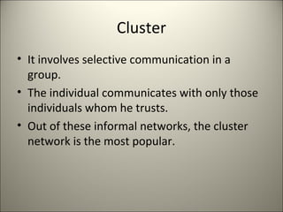 Cluster
• It involves selective communication in a
group.
• The individual communicates with only those
individuals whom he trusts.
• Out of these informal networks, the cluster
network is the most popular.
 