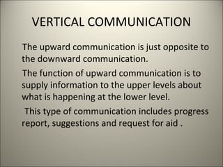 VERTICAL COMMUNICATION
The upward communication is just opposite to
the downward communication.
The function of upward communication is to
supply information to the upper levels about
what is happening at the lower level.
This type of communication includes progress
report, suggestions and request for aid .
 