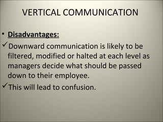 VERTICAL COMMUNICATION
• Disadvantages:
Downward communication is likely to be
filtered, modified or halted at each level as
managers decide what should be passed
down to their employee.
This will lead to confusion.
 