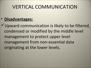 VERTICAL COMMUNICATION
• Disadvantages:
Upward communication is likely to be filtered,
condensed or modified by the middle level
management to protect upper level
management from non-essential data
originating at the lower levels.
 
