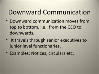 Downward Communication
• Downward communication moves from
top to bottom, i.e., from the CEO to
downwards.
• It travels through senior executives to
junior level functionaries.
• Examples: Notices, circulars etc.
 